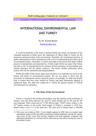 Draft working paper. Comments are welcome(∗)
         Accessed at: USAK Çevre Araştırma Merkezi, http://www.usak.org.uk/



         INTERNATIONAL ENVIRONMENTAL LAW
                    AND TURKEY

                                  by Dr. Kemal Başlar
                                    kbaslar@yahoo.com



   It would be pertinent at the outset to portray briefly the unique environment of the
Anatolian peninsula to better assess the importance of efforts made in Turkey for the
protection and preservation of the environment. Thereafter, the institutional structure of
public administration will be sketched out with a view to understanding the follow-up of
environmental treaties. Thereafter, it will be shed light on the factors that shape Turkish
practice in international environmental law. Finally, light will be cast upon what Turkey
has done so far(*) at international level to protect its flora and fauna, its surrounding seas,
cultural heritages and the global commons. The article finishes addressing which
treaties still wait for ratification and implementation.
   Within the ambit of this article, space does not allow us to elaborate too much on the
history and nicety of environmental treaties. We are not going to delve into the
provisions of international treaties article by article. Accordingly, we shall only briefly
look at treaties that have been ratified by Turkey and legal instruments adopted to
implement them. We shall also endeavour to outline the general façade of Turkish
environmental law and policy.


                           1. The State of the Environment

   Turkey is situated in the northern hemisphere near the junction of the continents of
Europe, Asia and Africa between 36° and 42° north latitude and 25° 40′ and 44° 48′
east longitude. With a land area of 77,798, 000 ha (app. 778,071 km2), Turkey is the
34th largest country in the world. Total length of Turkey’s coastlines is 8333 km.
Inland waters cover 6 % of the land area. The total area of natural lakes is 906,000

(∗) This essay was written in 2001. It was slightly updated in 2003. Due to a number legal
    amendments made in 2003 and 2004 to harmonize Turkish legislation with the EU Acquis,
    some parts of this essay have become outdated and need updating. Comments and
    additional information are welcome and be taken into account when revising the essay in
    the months to come.
 