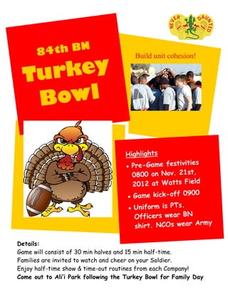 8 4th BN                         Build unit cohesion!


  Tur key
   B owl

                                    Highlights
                                     Pre-Game festiv
                                                      ities
                                      0800 on Nov. 21st,
                                      2012 at Watts Field
                                      Game kick-off 0
                                                       9 00

                                      Uniform is PTs.
                                       Officers wear BN
                                                          rmy
                                       shirt. NCOs wear A

Details:
Game will consist of 30 min halves and 15 min half-time.
Families are invited to watch and cheer on your Soldier.
Enjoy half-time show & time-out routines from each Company!
Come out to Ali’i Park following the Turkey Bowl for Family Day
 