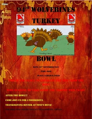 TH
          94 Wolverines
                       Turkey




                           Bowl
                        Date: 23rd NOVEMBER 2011

                               TIME: 0900

                            Place: GARLOCK FIELD

  This is the place to separate the men from the
                        boys
 Who is going to take home the trophy this year?
AFTER THE BOWL!!!
COME JOIN US FOR A WONDERFUL
THANKSGIVING DINNER AT TONI’S DEFAC
FOR MORE INFO: PLEASE CONTACT YOUR COMPANY 1SGT/C0
 