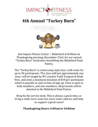4th Annual “Turkey Burn”
Join Impact Fitness Center ~ Biddeford at 8:00am on
Thanksgiving morning, November 23rd, for our annual
“Turkey Burn” fundraiser benefitting the Biddeford Food
Pantry.
The “TurkeyBurn”is a boot camp style class, with room for
up to 30 participants. The class will last approximately one
hour; will be taught by IFC coaches Todd Turgeon & Noah
Dow, and costs a minimum donation of $10 per participant
which is payable in cash at time of sign up. Class is open to
both members, and non-members. All proceeds will be
donated to the Biddeford Food Pantry.
Drop by the service desk. This is always a great time, so
bring a smile, have some fun, burn some calories, and help
us support a great cause!
Thanksgiving Hours: 6:00am to 10:00am
 