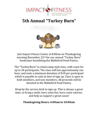 5th Annual “Turkey Burn”
Join Impact Fitness Center at 8:00am on Thanksgiving
morning November 22nd for our annual “Turkey Burn”
fundraiser benefitting the Biddeford Food Pantry.
The “TurkeyBurn”is a boot camp style class, with room for
up to 30 participants. The class will last approximately one
hour,and costs a minimum donation of $10 per participant
which is payable in cash at time of sign up. Class is open to
both members, and non-members. All proceeds will be
donated to the Biddeford Food Pantry.
Drop by the service desk to sign up. This is always a great
time, so bring a smile, have some fun, burn some calories,
and help us support a great cause!
Thanksgiving Hours: 6:00am to 10:00am
 