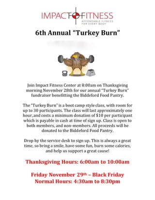 6th Annual “Turkey Burn”
Join Impact Fitness Center at 8:00am on Thanksgiving
morning November 28th for our annual “Turkey Burn”
fundraiser benefitting the Biddeford Food Pantry.
The “TurkeyBurn”is a boot camp style class, with room for
up to 30 participants. The class will last approximately one
hour,and costs a minimum donation of $10 per participant
which is payable in cash at time of sign up. Class is open to
both members, and non-members. All proceeds will be
donated to the Biddeford Food Pantry.
Drop by the service desk to sign up. This is always a great
time, so bring a smile, have some fun, burn some calories,
and help us support a great cause!
Thanksgiving Hours: 6:00am to 10:00am
Friday November 29th – Black Friday
Normal Hours: 4:30am to 8:30pm
 