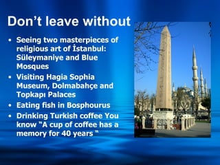 Don’t leave without Seeing two masterpieces of religious art of İstanbul: Süleymaniye and Blue Mosques Visiting Hagia Sophia Museum, Dolmabahçe and Topkapı Palaces Eating fish in Bosphourus Drinking Turkish coffee You know “A cup of coffee has a memory for 40 years “ 