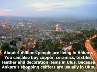 About 4 millions people are living in Ankara. You can also buy copper, ceramics, textiles, leather and decoration items in Ulus. Because Ankara’s shopping centers are usually in Ulus. 