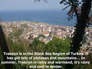 Trabzon is in the Black Sea Region of Turkey. It has got lots of plateaus and mountains… In summer, Trabzon is rainy and warmand, it’s rainy  and cool in winter. 