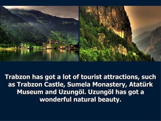 Trabzon has got a lot of tourist attractions, such as Trabzon Castle, Sumela Monastery, Atatürk Museum and Uzungöl. Uzungöl has got a wonderful natural beauty. 