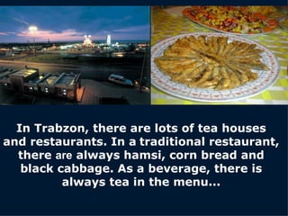 In Trabzon, there are lots of tea houses and restaurants. In a   traditional restaurant, there  are  always hamsi, corn bread and black cabbage. As a beverage, there is always tea in the menu. . . 