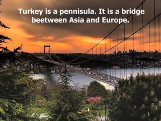 Turkey is a pennisula. It is a bridge beetween Asia and Europe.  