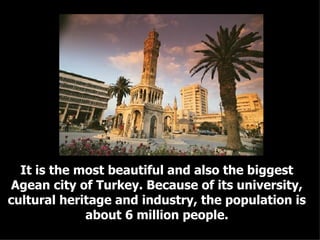 It is the most beautiful and also the biggest Agean city of Turkey. Because of its university, cultural heritage and industry, the population is about 6 million people. 