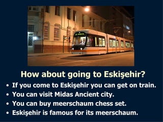 How about going to Eskişehir? If you come to Eskişehir you can get on train. You can visit Midas Ancient city. You can buy meerschaum chess set. Eskişehir is famous for its meerschaum. 