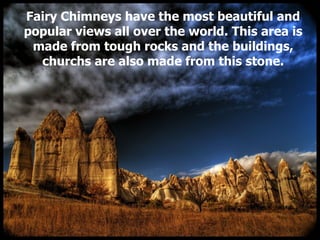Fairy Chimneys have the most beautiful and popular views all over the world. This area is made from tough rocks and the buildings, churchs are also made from this stone. 