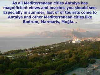 As all Mediterranean cities Antalya has magnificient views and beaches you should see. Especially in summer, lost of of tourists come to Antalya and other Mediterranean cities like Bodrum, Marmaris, Muğla… 