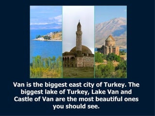 Van is the biggest east city of Turkey. The biggest lake of Turkey, Lake Van and Castle of Van are the most beautiful ones you should see. 