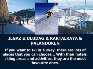 ILGAZ & ULUDAG & KARTALKAYA & PALANDÖKEN If you want to ski in Turkey, there are lots of places that you can choose… With their hotels, skiing areas and activities, they are the most favourite ones. 