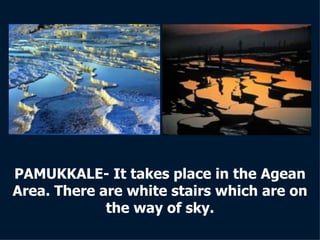 PAMUKKALE- It takes place in the Agean Area. There are white stairs which are on the way of sky. 
