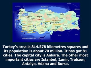 Turkey’s area is 814.578 kilometres squares and its population is about 70 million. It has got 81 cities. The capital city is Ankara. The other most important cities are Istanbul, Izmir, Trabzon, Antalya, Adana and Bursa. 