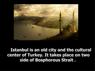 Istanbul is an old city and the cultural center of Turkey. It takes place on two side of Bosphorous Strait .  