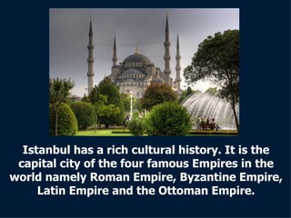 Istanbul has a rich cultural history. It is the capital city of the four famous Empires in the world namely Roman Empire, Byzantine Empire, Latin Empire and the Ottoman Empire. 