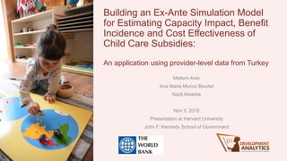 Building an Ex-Ante Simulation Model
for Estimating Capacity Impact, Benefit
Incidence and Cost Effectiveness of
Child Care Subsidies:
An application using provider-level data from Turkey
Meltem Aran
Ana Maria Munoz Boudet
Nazli Aktakke
Nov 3, 2016
Presentation at Harvard University
John F. Kennedy School of Government
 