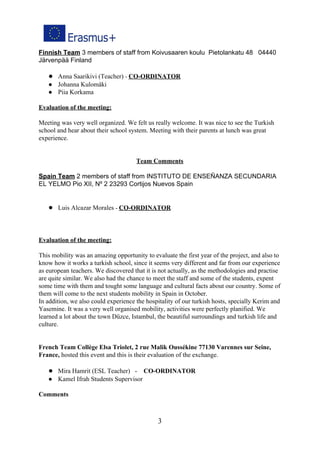 Finnish Team​ 3 members of staff from Koivusaaren koulu Pietolankatu 48 04440
Järvenpää Finland
● Anna Saarikivi (Teacher) ​- ​CO-ORDINATOR
● Johanna Kulomäki
● Piia Korkama
Evaluation of the meeting:
Meeting was very well organized. We felt us really welcome. It was nice to see the Turkish
school and hear about their school system. Meeting with their parents at lunch was great
experience.
Team Comments
Spain Team​ 2 members of staff from INSTITUTO DE ENSEÑANZA SECUNDARIA
EL YELMO Pio XII, Nº 2 23293 Cortijos Nuevos Spain
● Luis Alcazar Morales ​- ​CO-ORDINATOR
Evaluation of the meeting:
This mobility was an amazing opportunity to evaluate the first year of the project, and also to
know how it works a turkish school, since it seems very different and far from our experience
as european teachers. We discovered that it is not actually, as the methodologies and practise
are quite similar. We also had the chance to meet the staff and some of the students, expent
some time with them and tought some language and cultural facts about our country. Some of
them will come to the next students mobility in Spain in October.
In addition, we also could experience the hospitality of our turkish hosts, specially Kerim and
Yasemine. It was a very well organised mobility, activities were perfectly planified. We
learned a lot about the town Düzce, Istambul, the beautiful surroundings and turkish life and
culture.
French Team Collège Elsa Triolet, 2 rue Malik Oussékine 77130 Varennes sur Seine,
France, ​hosted this event and this is their evaluation of the exchange.
● Mira Hamrit (ESL Teacher) - ​CO-ORDINATOR
● Kamel Ifrah Students Supervisor
Comments
3
 