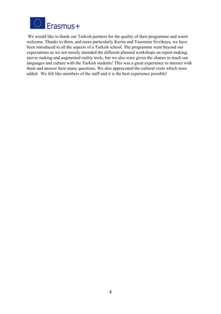 We would like to thank our Turkish partners for the quality of their programme and warm
welcome. Thanks to them, and more particularly Kerim and Yasemine Sivrikaya, we have
been introduced to all the aspects of a Turkish school. The programme went beyond our
expectations as we not merely attended the different planned workshops on report making,
movie making and augmented reality tools, but we also were given the chance to teach our
languages and culture with the Turkish students! This was a great experience to interact with
them and answer their many questions. We also appreciated the cultural visits which were
added. We felt like members of the staff and it is the best experience possible!
4
 