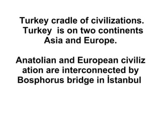 Turkey cradle of civilizations.   Turkey  is on two continents  Asia and Europe.  Anatolian and European civilization are interconnected by Bosphorus bridge in İstanbul   
