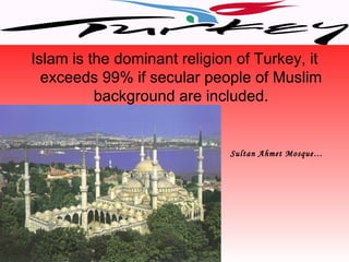 Islam is the dominant religion of Turkey, it
  exceeds 99% if secular people of Muslim
          background are included.


                              Sultan Ahmet Mosque…
 