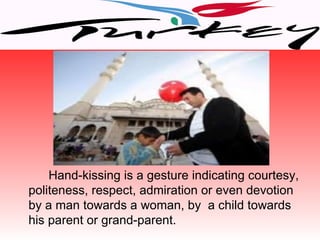 Hand-kissing is a gesture indicating courtesy,
politeness, respect, admiration or even devotion
by a man towards a woman, by a child towards
his parent or grand-parent.
 