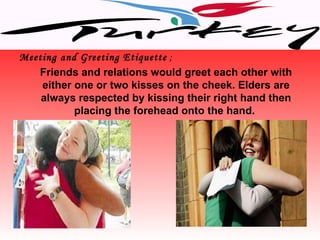 Meeting and Greeting Etiquette ;
   Friends and relations would greet each other with
    either one or two kisses on the cheek. Elders are
    always respected by kissing their right hand then
           placing the forehead onto the hand.
 