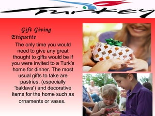 Gift Giving
Etiquette
   The only time you would
    need to give any great
 thought to gifts would be if
you were invited to a Turk's
 home for dinner. The most
    usual gifts to take are
     pastries, (especially
  'baklava') and decorative
items for the home such as
    ornaments or vases.
 
