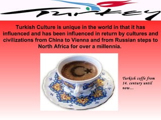 Turkish Culture is unique in the world in that it has
influenced and has been influenced in return by cultures and
civilizations from China to Vienna and from Russian steps to
                North Africa for over a millennia.




                                              Turkish coffe from
                                              14. century until
                                              now…
 
