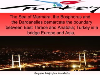 The Sea of Marmara, the Bosphorus and
   the Dardanelles demarcate the boundary
between East Thrace and Anatolia; Turkey is a
           bridge Europe and Asia.




             Bosporus bridge from Istanbul…
 