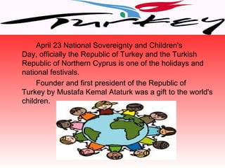 April 23 National Sovereignty and Children's
Day, officially the Republic of Turkey and the Turkish
Republic of Northern Cyprus is one of the holidays and
national festivals.
     Founder and first president of the Republic of
Turkey by Mustafa Kemal Ataturk was a gift to the world's
children.
 