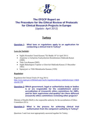 The EFGCP Report on
The Procedure for the Ethical Review of Protocols
for Clinical Research Projects in Europe
(Update: April 2012)
Turkey
Question 1: What laws or regulations apply to an application for
conducting a clinical trial in Turkey?
Laws (in Turkish):
• Sağlık Hizmetleri Temel Kanunu "Ek Madde 10" (6 April 2011)
• Araştırma ve Geliştirme Faaliyetlerinin Desteklenmesi Hakkında Kanun
(2008)
• Türk Ceza Kanunu (2005)
• Sağlık Bakanlığının Teşkilat ve Görevleri Hakkında Kanun (13 December
1983)
• İspençiyari ve Tıbbi Müstahzarlar Kanunu (1928)
Regulation:
Regulation On Clinical Trials (19 Aug 2011):
http://www.iegm.gov.tr/Default.aspx?sayfa=regulations&lang=en&thelawtype=14&th
elawId=398
Question 2: Which government, legal or authoritative body or bodies
is or are responsible for the establishment and/or
accreditation of (research) ethics committees for IMPs,
and for their supervision and quality? Are there different
(research) ethics committees reviewing other projects?
Ministry of Health (MoH) is the responsible authority for the accreditation of Ethics
Committees (ECs).
Question 3: What is the process for achieving clinical trial
authorisation from the competent authority in Turkey?
Questions 3 and 4 are most appropriately answered together for Turkey.
 