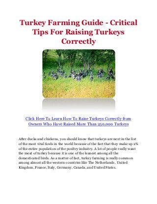 Turkey Farming Guide - Critical
   Tips For Raising Turkeys
          Correctly




    Click Here To Learn How To Raise Turkeys Correctly from
     Owners Who Have Raised More Than 250,000 Turkeys


After ducks and chickens, you should know that turkeys are next in the list
of the most vital fowls in the world because of the fact that they make up 2%
of the entire population of the poultry industry. A lot of people really want
the meat of turkey because it is one of the leanest among all the
domesticated birds. As a matter of fact, turkey farming is really common
among almost all the western countries like The Netherlands, United
Kingdom, France, Italy, Germany, Canada, and United States.
 