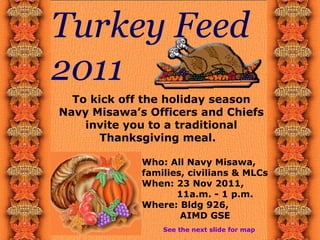 Turkey Feed 2011 To kick off the holiday season Navy Misawa’s Officers and Chiefs invite you to a traditional Thanksgiving meal.  See the next slide for map Who: All Navy Misawa, families, civilians & MLCs When: 23 Nov 2011,    11a.m. - 1 p.m. Where: Bldg 926,    AIMD GSE 