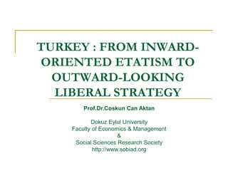 TURKEY : FROM INWARD-
ORIENTED ETATISM TO
OUTWARD-LOOKING
LIBERAL STRATEGY
Prof.Dr.Coskun Can Aktan
Dokuz Eylul University
Faculty of Economics & Management
&
Social Sciences Research Society
http://www.sobiad.org
 