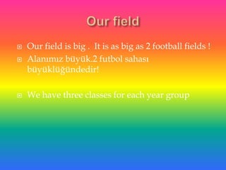    Our field is big . It is as big as 2 football fields !
   Alanımız büyük.2 futbol sahası
    büyüklüğündedir!

   We have three classes for each year group
 
