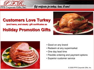Customers Love Turkey (and hams, and steak)  gift certificates as Holiday Promotion Gifts •  Good on any brand •  Redeem at any supermarket •  One day lead time •  Flexible ordering and payment options •  Superior customer service © 2010 PFR Corporate Gifts, Inc. 