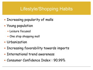 Lifestyle/Shopping Habits

 Increasing popularity of malls

 Young population
   Leisure focused

   One stop shopping mall

 Urbanization

 Increasing favorability towards imports

 International trend awareness

 Consumer Confidence Index : 90.99%
 