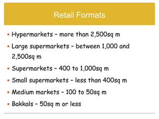 Retail Formats

 Hypermarkets – more than 2,500sq m

 Large supermarkets – between 1,000 and
 2,500sq m
 Supermarkets – 400 to 1,000sq m

 Small supermarkets – less than 400sq m

 Medium markets – 100 to 50sq m

 Bakkals – 50sq m or less
 