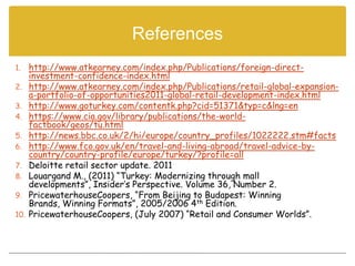References
1.    http://www.atkearney.com/index.php/Publications/foreign-direct-
      investment-confidence-index.html
2.    http://www.atkearney.com/index.php/Publications/retail-global-expansion-
      a-portfolio-of-opportunities2011-global-retail-development-index.html
3.    http://www.goturkey.com/contentk.php?cid=51371&typ=c&lng=en
4.    https://www.cia.gov/library/publications/the-world-
      factbook/geos/tu.html
5.    http://news.bbc.co.uk/2/hi/europe/country_profiles/1022222.stm#facts
6.    http://www.fco.gov.uk/en/travel-and-living-abroad/travel-advice-by-
      country/country-profile/europe/turkey/?profile=all
7.    Deloitte retail sector update. 2011
8.    Louargand M., (2011) “Turkey: Modernizing through mall
      developments”, Insider’s Perspective. Volume 36, Number 2.
9.    PricewaterhouseCoopers, “From Beijing to Budapest: Winning
      Brands, Winning Formats”, 2005/2006 4th Edition.
10.   PricewaterhouseCoopers, (July 2007) “Retail and Consumer Worlds”.
 