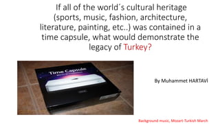 If all of the world´s cultural heritage
(sports, music, fashion, architecture,
literature, painting, etc..) was contained in a
time capsule, what would demonstrate the
legacy of Turkey?
By Muhammet HARTAVİ
Background music, Mozart-Turkish March
 