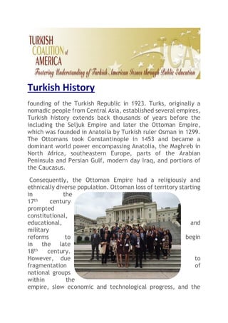 Turkish History
founding of the Turkish Republic in 1923. Turks, originally a
nomadic people from Central Asia, established several empires,
Turkish history extends back thousands of years before the
including the Seljuk Empire and later the Ottoman Empire,
which was founded in Anatolia by Turkish ruler Osman in 1299.
The Ottomans took Constantinople in 1453 and became a
dominant world power encompassing Anatolia, the Maghreb in
North Africa, southeastern Europe, parts of the Arabian
Peninsula and Persian Gulf, modern day Iraq, and portions of
the Caucasus.
Consequently, the Ottoman Empire had a religiously and
ethnically diverse population. Ottoman loss of territory starting
in the
17th century
prompted
constitutional,
educational, and
military
reforms to begin
in the late
18th century.
However, due to
fragmentation of
national groups
within the
empire, slow economic and technological progress, and the
 