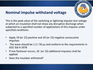 Nominal impulse withstand voltage
This is the peak value of the switching or lightning impulse test voltage
at which an insulation shall not show any disruptive discharge when
subjected to a specified number of applications of this impulse under
specified conditions
• Apply 10 (or 15) positive and 10 (or 15) negative consecutive
impulses
• The wave should be 1.2 / 50 µs and conform to the requirements in
IEEE Std 4-1978
• If one flashover occurs, 10 (or 15) additional impulses shall be
applied
• Does the insulator withstand?
 