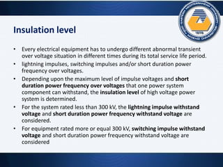 Insulation level
• Every electrical equipment has to undergo different abnormal transient
over voltage situation in different times during its total service life period.
• lightning impulses, switching impulses and/or short duration power
frequency over voltages.
• Depending upon the maximum level of impulse voltages and short
duration power frequency over voltages that one power system
component can withstand, the insulation level of high voltage power
system is determined.
• For the system rated less than 300 kV, the lightning impulse withstand
voltage and short duration power frequency withstand voltage are
considered.
• For equipment rated more or equal 300 kV, switching impulse withstand
voltage and short duration power frequency withstand voltage are
considered
 