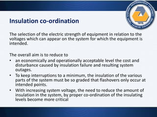 Insulation co-ordination
The selection of the electric strength of equipment in relation to the
voltages which can appear on the system for which the equipment is
intended.
The overall aim is to reduce to
• an economically and operationally acceptable level the cost and
disturbance caused by insulation failure and resulting system
outages.
• To keep interruptions to a minimum, the insulation of the various
parts of the system must be so graded that flashovers only occur at
intended points.
• With increasing system voltage, the need to reduce the amount of
insulation in the system, by proper co-ordination of the insulating
levels become more critical
 
