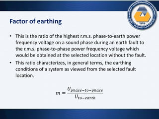 Factor of earthing
• This is the ratio of the highest r.m.s. phase-to-earth power
frequency voltage on a sound phase during an earth fault to
the r.m.s. phase-to-phase power frequency voltage which
would be obtained at the selected location without the fault.
• This ratio characterizes, in general terms, the earthing
conditions of a system as viewed from the selected fault
location.
𝑚 =
𝑈 𝑝ℎ𝑎𝑠𝑒−𝑡𝑜−𝑝ℎ𝑎𝑠𝑒
𝑈𝑡𝑜−𝑒𝑎𝑟𝑡ℎ
 