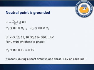 Neutral point is grounded
𝑚 =
𝑈 𝑝−𝑝
𝑈 𝑒
≤ 0.8
𝑈𝑒 ≤ 0.8 × 𝑈 𝑝−𝑝, 𝑈𝑒 ≤ 0.8 × 𝑈 𝑛
Un -> 3, 10, 15, 20, 30, 154, 380, ... kV
For Un=10 kV (phase to phase)
𝑈𝑒 ≤ 0.8 × 10 = 8 𝑘𝑉
It means: during a short circuit in one phase, 8 kV on each line!
 