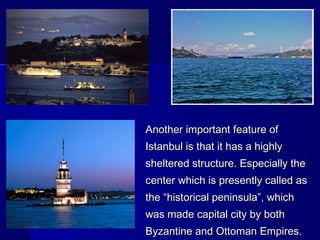 Another iimmppoorrttaanntt ffeeaattuurree ooff 
IIssttaannbbuull iiss tthhaatt iitt hhaass aa hhiigghhllyy 
sshheelltteerreedd ssttrruuccttuurree.. EEssppeecciiaallllyy tthhee 
cceenntteerr wwhhiicchh iiss pprreesseennttllyy ccaalllleedd aass 
tthhee ““hhiissttoorriiccaall ppeenniinnssuullaa””,, wwhhiicchh 
wwaass mmaaddee ccaappiittaall cciittyy bbyy bbootthh 
BByyzzaannttiinnee aanndd OOttttoommaann EEmmppiirreess.. 
 